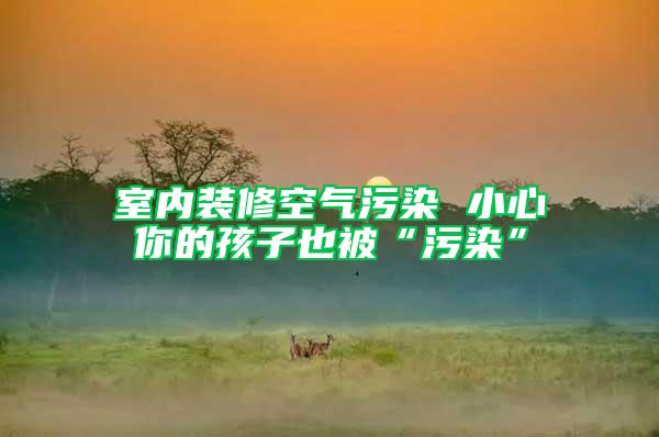 室內(nèi)裝修空氣污染 小心你的孩子也被“污染”